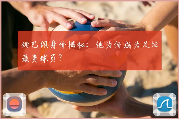 姆巴佩身价揭秘:他为何成为足坛最贵球员?