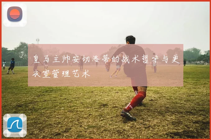 皇马主帅安切洛蒂的战术哲学与更衣室管理艺术