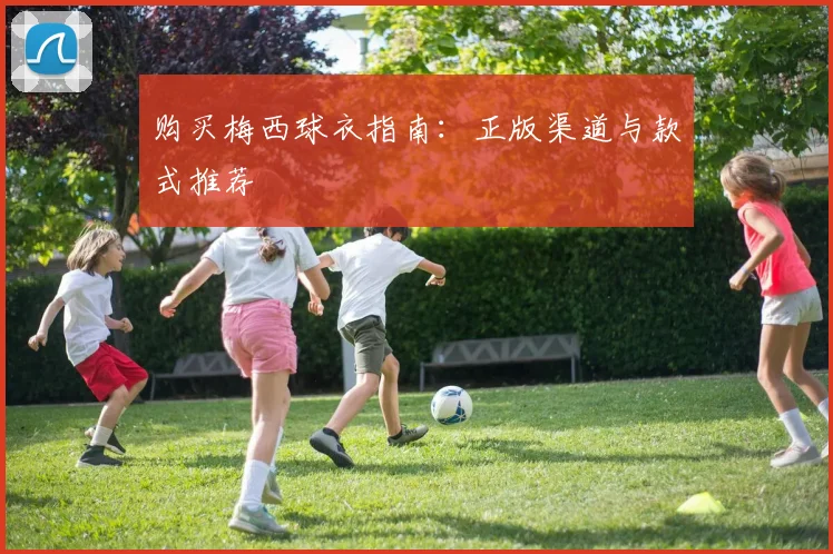 购买梅西球衣指南:正版渠道与款式推荐