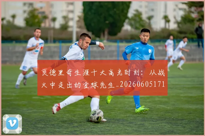 莫德里奇生涯十大高光时刻:从战火中走出的金球先生_20260605171358