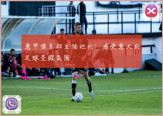 意甲俱乐部主场巡礼:感受意大利足球圣殿氛围