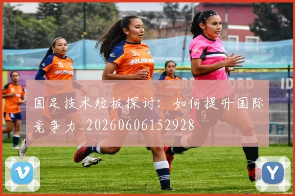 国足技术短板探讨:如何提升国际竞争力_20260606152928